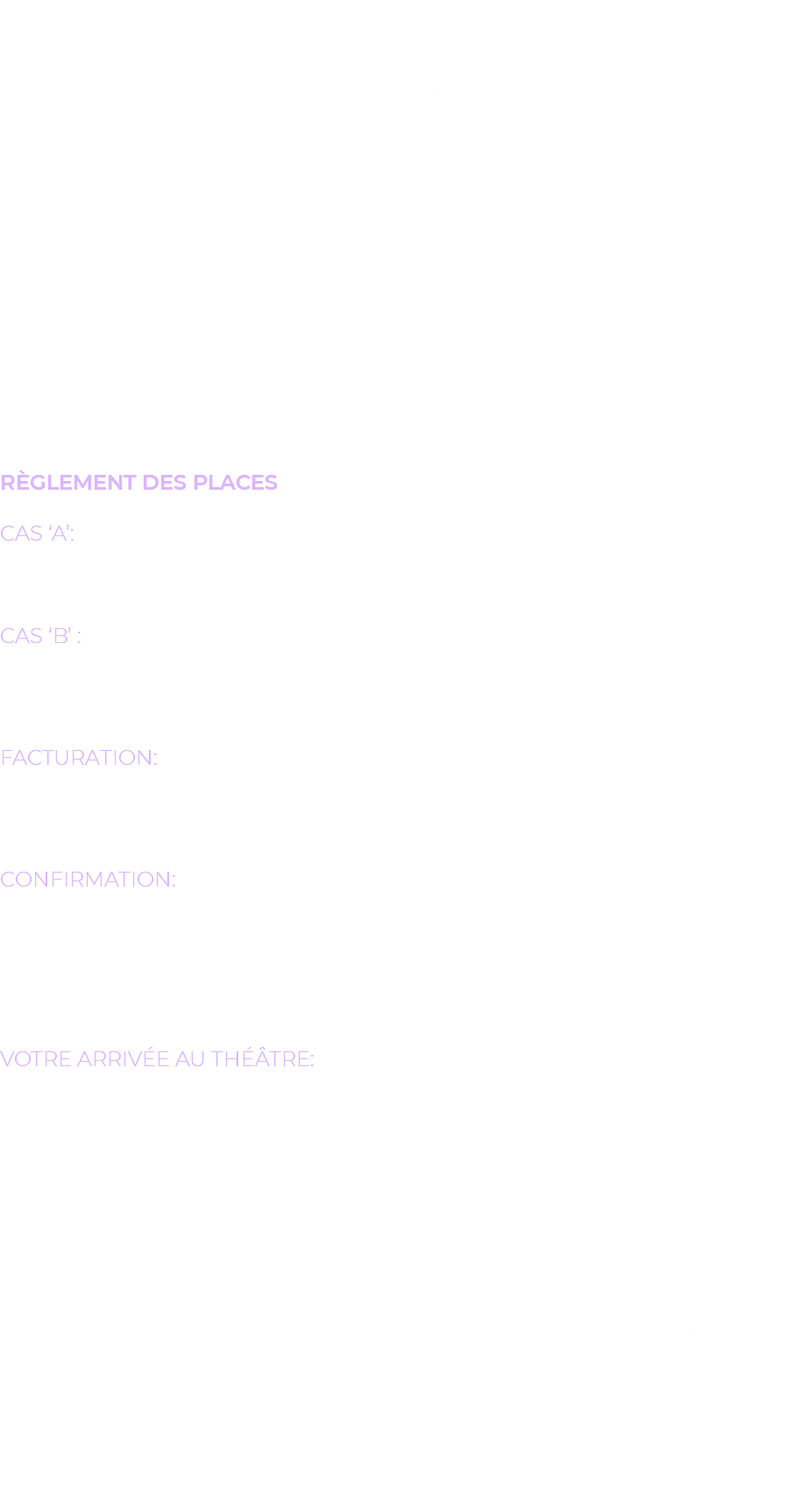 Comment réserver ? Avant de faire votre réservation écrite, retenez vos places par mail ou sur notre site (même si vous n’êtes pas sûr du nombre d’élèves). N’envoyer ni formulaire, ni argent avant d’avoir reçu votre bon de réservation personnalisé. Ensuite, complétez ou vérifiez le bon de réservation transmis. Merci de nous signaler votre numéro de téléphone portable pour nous permettre de vous contacter pendant les vacances scolaires et les week-ends ou le jour même en cas de retard de votre groupe au théâtre. Pour éviter toute confusion, si vous êtes plusieurs professeurs à emmener des élèves du même établissement, merci de vous regrouper et de faire une seule réservation par représentation. Règlement des places CAS ‘A’: Vous gérez vous-même la sortie ou votre établissement/FSE peut nous envoyer une avance et ainsi nous aider à pallier aux frais : Merci de nous envoyer un virement (sur le RIB mentionné sur le bon) correspondant à au moins 50% de la somme due. Le solde pourra être versé après la représentation par virement bancaire de préférence. CAS ‘B’ : Concerne les établissements utilisant la plateforme Chorus Pro : Vous devez accompagner votre bon de réservation d’un bon de commande. Le règlement s’effectue par mandat administratif après la représentation. Indiquez le numéro de Siret destinataire et le code service le cas échéant ainsi que l’adresse mail du responsable du règlement (intendant, proviseur, etc.) sur le bon de réservation. Facturation: Si vous souhaitez recevoir la facture à un ordre particulier (FSE par exemple), veuillez le signaler sur le bon de réservation. Le tarif d’adhésion à l’association Théâtre En Anglais (association loi 1901) est automatiquement et systématiquement ajouté pour les tarifs groupes (10€ par établissement par an). Confirmation: Après réception de votre confirmation, nous vous enverrons un bon de confirmation vous donnant entrée au théâtre. N’oubliez pas de nous tenir au courant des modifications du nombre d’élèves. Tout désistement d’élèves, non prévenu au moins 7 jours ouvrés avant le jour de la représentation, sera dû sauf en cas d’absence non prévisible et justifiée par un certificat médical. Toute annulation de groupe ou de classe non prévenue au moins 30 jours ouvrés avant la représentation sera due. Les remboursements se font sous forme d’avoir valable sur l’ensemble de nos spectacles ou par virement bancaire (frais administratif de gestion du virement : 20€ HT). Votre arrivée au théâtre: Veuillez arriver au moins 20 minutes avant le début du spectacle. Présentez-vous dès votre arrivée au responsable de tournée Théâtre en Anglais à l’accueil. Les groupes sont placés dans la salle par ordre d’arrivée au théâtre (sauf pour les places « VIP » réservées d’avance aux premiers rangs) Nous vous remercions de nous aider à placer vos élèves ensemble et à les surveiller avant, pendant et après le spectacle pour le plus grand confort et la sécurité de tous. Théâtre en Anglais 1 Impasse Ron de Fabre, 30210 Collias Tél réservations : 07 52 05 98 84 / informations : 06 48 08 11 19 E-Mail : resa@theatre-en-anglais.fr Site internet : http://theatre.anglais.free.fr 