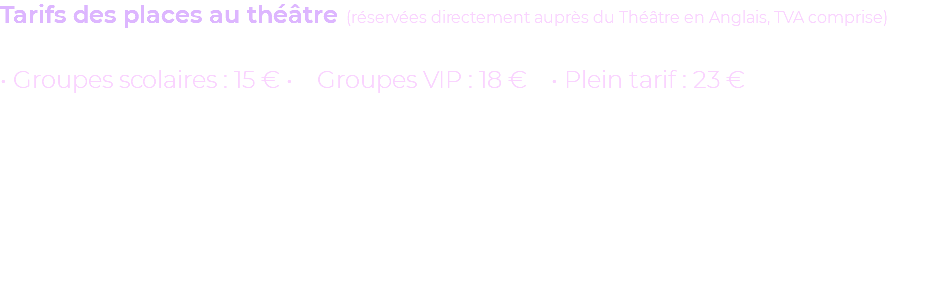 Tarifs des places au théâtre (réservées directement auprès du Théâtre en Anglais, TVA comprise) • Groupes scolaires : 15 € • Groupes VIP : 18 € • Plein tarif : 23 € 
