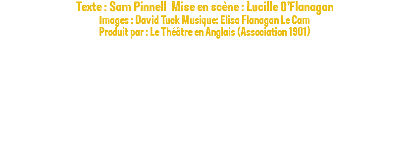Texte : Sam Pinnell Mise en scène : Lucille O’Flanagan Images : David Tuck Musique: Elisa Flanagan Le Cam Produit par : Le Théâtre en Anglais (Association 1901) 