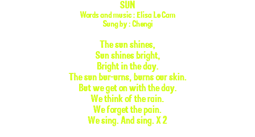 SUN Words and music : Elisa Le Cam Sung by : Chengi The sun shines, Sun shines bright, Bright in the day. The sun bur-urns, burns our skin. But we get on with the day. We think of the rain. We forget the pain. We sing. And sing. X 2 