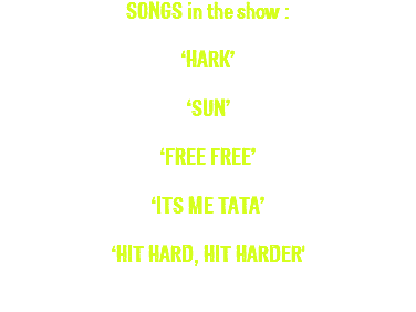 SONGS in the show : ‘HARK’ ‘SUN’ ‘FREE FREE’ ‘ITS ME TATA’ ‘HIT HARD, HIT HARDER' 