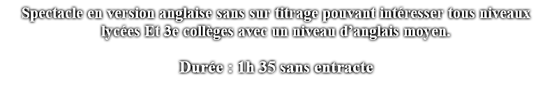 Spectacle en version anglaise sans sur titrage pouvant intéresser tous niveaux lycées Et 3e collèges avec un niveau d’anglais moyen. Durée : 1h 35 sans entracte 