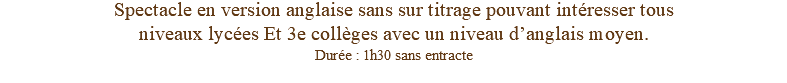 Spectacle en version anglaise sans sur titrage pouvant intéresser tous niveaux lycées Et 3e collèges avec un niveau d’anglais moyen. Durée : 1h30 sans entracte 