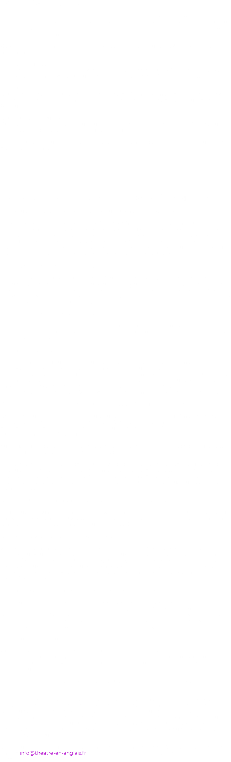 Informations pratiques Les séances ont lieu dans votre établissement et sont animées par des comédiens professionnels anglophones. Le comédien prend contact au préalable avec le professeur qui souhaite organiser un atelier afin de discuter des objectifs précis et de définir le programme de l'intervention ensemble. Cependant, trois formules vous sont proposées, pour des groupes de 25-28 personnes maximum : Une demi-journée Une séance de trois heures de préparation avant le spectacle (ou après, offrant aux élèves la possibilité d'exprimer par le jeu leurs réactions au spectacle). Coût par groupe : 400Euros Une journée Deux séances de trois heures, dont la séance de l'après-midi permet d'approfondir le travail du matin en passant par exemple à une étude active d'extraits de la pièce. Coût par groupe : 600 Euros Deux jours (consécutifs) Quatre séances de trois heures qui peuvent aboutir à une présentation par élèves de leur propre version du texte. Coût par groupe : 800 Euros Il faut rajouter au coût de l'intervention le remboursement des frais d'un aller/retour de Paris à votre établissement. Frequently Asked Questions : Les réponses à vos questions. Est-ce que vos ateliers théâtres concernent uniquement vos spectacles ? En principe les ateliers théâtre de THEATRE EN ANGLAIS sont prévus comme un accompagnement à nos spectacles présentés en langue anglaise à travers la France. Ces ateliers ont lieu soit avant la sortie théâtre en tant que préparation, soit comme une continuation et un approfondissement de la sortie. Néanmoins, en fonction de la disponibilité de nos comédiens, nous pouvons vous proposer un atelier autour du sujet ou texte de votre choix, le cas où vous n'emmenez pas vos élèves au spectacle. Qui dirige les ateliers et en quelle langue ? Les ateliers sont animés par un comédien (ou comédienne) anglophone et se déroule en langue anglaise. Le comédien a recours au français seulement en cas de grande difficulté de compréhension de la part des élèves. Les élèves profitent ainsi d'une immersion linguistique dans un contexte ludique et stimulant, où le langage théâtral des gestes et du corps vient les aider à comprendre la langue étrangère. Quel est le niveau minimum d'anglais ? Le contenu de l'atelier (à la fois théâtrale et linguistique) est adapté au niveau de la classe en question et vise à stimuler l'imaginaire des élèves autour du spectacle concerné. Donc, il n'y a pas de niveau minimum. Comment l'atelier se déroule-t-il ? L'atelier démarre toujours par des jeux de "mise en jambes" et d'échauffement. Par la suite les élèves sont invités à participer à des improvisations autour des personnages, des situations, des thématiques du spectacle concerné. Les improvisations initiales peuvent être sans mots en se concentrant d'abord sur le "langage théâtral" pour ensuite passer à des improvisations avec quelques mots seulement, et ensuite des phrases. L'objectif est d'encourager doucement les élèves à parler l'anglais de manière spontanée et dans le jeu. Quels sont les avantages d'organiser une journée entière ou deux jours d'atelier? Dans le cas où vous choisissez la formule d'une journée d'atelier, la deuxième séance de trois heures permet d'aller plus loin soit dans les thèmes explorés en improvisation, soit en abordant un travail autour d'extraits courts du spectacle où les élèves sont invités à proposer leur propre "mise en scène" d'un extrait. Sur deux jours, il devient possible par exemple de préparer un « mini-spectacle » où les élèves jouent leur propre version d'extraits de la pièce. Il est également possible d'organiser une séance quelques semaines avant et une séance quelques jours après le spectacle. La première séance prépare les élèves pour la sortie théâtre et la deuxième leur donne la possibilité d'exprimer activement les impressions du spectacle. En ce qui concerne nos tarifs, dans ce cas, il faut compter deux journées ou deux demi-journées. Qu'est-ce qu'il faut comme matériel ou espace pour organiser l'atelier ? Pour pouvoir accueillir un atelier il faut prévoir une grande salle (de classe, ou de théâtre, ou de gymnase) permettant aux élèves de bouger tranquillement dans l'espace à plusieurs, et mettre à disposition de l'intervenant un lecteur de CD. Combien d'élèves peuvent participer à l'atelier ? 25 élèves au maximum peuvent participer à un seul atelier. Ci vous avez une classe plus grande nous vous conseillons soit d'organiser deux séances de trois heures dans une même journée (et donc de profiter du tarif «une journée ») ou bien de diviser la séance de trois heures en deux parties d'une heure et demi. A savoir, que la première solution est plus intéressante pour les élèves : en trois heures ils ont vraiment le temps de se mettre à l'aise et de profiter de l'atelier. Comment est-ce que nous pouvons préparer l'atelier en classe ? En ce qui concerne la préparation préalable des élèves, les dossiers pédagogiques disponibles sur le site de "Théâtre en anglais" (http://theatre.anglais.free.fr/index.html) fournissent tout le matériel nécessaire (synopsis des spectacles, descriptifs des personnages, texte intégral...). Il n'est pas essentiel d'avoir lu le texte intégral, mais les élèves répondent mieux aux activités proposées s'ils ont une familiarité avec les personnages et le synopsis du spectacle. Est-ce que le professeur doit assister à l'atelier ? Oui, on demande toujours aux professeurs d'assister à l'atelier pour plusieurs raisons : en partie pour assurer qu'il n'y a pas de problèmes de disciplines, mais surtout pour que le professeur puisse découvrir ses élèves autrement. D'habitude, l'atelier est une expérience très positive pour les enseignants et leurs élèves. Notre établissement est en province : est-ce que nous pouvons loger l'intervenant à la maison ? Non, nous prévoyons les frais de défraiement et d'hébergement dans notre devis. Ce forfait de 80 Euros par nuit hors Paris correspond à un tarif de défraiement syndical, donc fixe. D'habitude, l'intervenant arrive la veille et nous constatons qu'il a besoin de se reposer afin d'être en forme le lendemain. Néanmoins, les suggestions d'endroits sympathiques pour se restaurer et se loger sont toujours la bienvenue. De même, le cas où votre ville ou votre établissement soit loin d'une gare SNCF, les comédiens apprécient beaucoup s'il vous est possible de les accueillir en voiture ! Vous pouvez réservez un atelier en remplissant le formulaire ci-après et en le renvoyant par email à info@theatre-en-anglais.fr Un intervenant vous contactera par la suite pour organiser les détails.