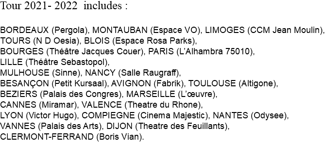 Tour 2021- 2022 includes : BORDEAUX (Pergola), MONTAUBAN (Espace VO), LIMOGES (CCM Jean Moulin), TOURS (N D Oesia), BLOIS (Espace Rosa Parks), BOURGES (Théâtre Jacques Couer), PARIS (L’Alhambra 75010), LILLE (Théâtre Sebastopol), MULHOUSE (Sinne), NANCY (Salle Raugraff), BESANÇON (Petit Kursaal), AVIGNON (Fabrik), TOULOUSE (Altigone), BEZIERS (Palais des Congres), MARSEILLE (L’œuvre), CANNES (Miramar), VALENCE (Theatre du Rhone), LYON (Victor Hugo), COMPIEGNE (Cinema Majestic), NANTES (Odysee), VANNES (Palais des Arts), DIJON (Theatre des Feuillants), CLERMONT-FERRAND (Boris Vian). 